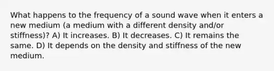 What happens to the frequency of a sound wave when it enters a new medium (a medium with a different density and/or stiffness)? A) It increases. B) It decreases. C) It remains the same. D) It depends on the density and stiffness of the new medium.