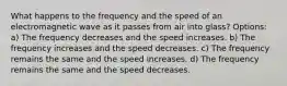 What happens to the frequency and the speed of an electromagnetic wave as it passes from air into glass? Options: a) The frequency decreases and the speed increases. b) The frequency increases and the speed decreases. c) The frequency remains the same and the speed increases. d) The frequency remains the same and the speed decreases.