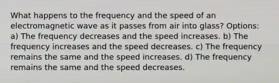 What happens to the frequency and the speed of an electromagnetic wave as it passes from air into glass? Options: a) The frequency decreases and the speed increases. b) The frequency increases and the speed decreases. c) The frequency remains the same and the speed increases. d) The frequency remains the same and the speed decreases.