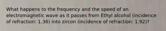 What happens to the frequency and the speed of an electromagnetic wave as it passes from Ethyl alcohol (incidence of refraction: 1.36) into zircon (incidence of refraction: 1.92)?