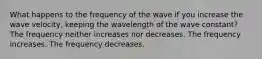 What happens to the frequency of the wave if you increase the wave velocity, keeping the wavelength of the wave constant? The frequency neither increases nor decreases. The frequency increases. The frequency decreases.