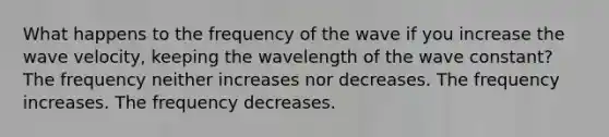 What happens to the frequency of the wave if you increase the wave velocity, keeping the wavelength of the wave constant? The frequency neither increases nor decreases. The frequency increases. The frequency decreases.