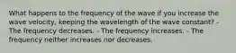 What happens to the frequency of the wave if you increase the wave velocity, keeping the wavelength of the wave constant? - The frequency decreases. - The frequency increases. - The frequency neither increases nor decreases.