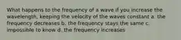 What happens to the frequency of a wave if you increase the wavelength, keeping the velocity of the waves constant a. the frequency decreases b. the frequency stays the same c. impossible to know d. the frequency increases