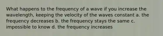 What happens to the frequency of a wave if you increase the wavelength, keeping the velocity of the waves constant a. the frequency decreases b. the frequency stays the same c. impossible to know d. the frequency increases