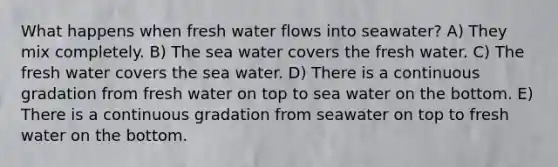 What happens when fresh water flows into seawater? A) They mix completely. B) The sea water covers the fresh water. C) The fresh water covers the sea water. D) There is a continuous gradation from fresh water on top to sea water on the bottom. E) There is a continuous gradation from seawater on top to fresh water on the bottom.