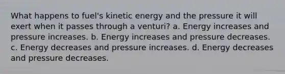 What happens to fuel's kinetic energy and the pressure it will exert when it passes through a venturi? a. Energy increases and pressure increases. b. Energy increases and pressure decreases. c. Energy decreases and pressure increases. d. Energy decreases and pressure decreases.