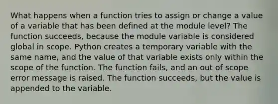 What happens when a function tries to assign or change a value of a variable that has been defined at the module level? The function succeeds, because the module variable is considered global in scope. Python creates a temporary variable with the same name, and the value of that variable exists only within the scope of the function. The function fails, and an out of scope error message is raised. The function succeeds, but the value is appended to the variable.