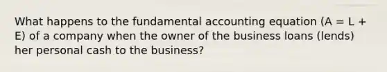 What happens to the fundamental accounting equation (A = L + E) of a company when the owner of the business loans (lends) her personal cash to the business?