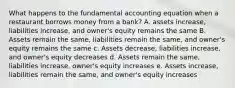 What happens to the fundamental accounting equation when a restaurant borrows money from a bank? A. assets increase, liabilities increase, and owner's equity remains the same B. Assets remain the same, liabilities remain the same, and owner's equity remains the same c. Assets decrease, liabilities increase, and owner's equity decreases d. Assets remain the same, liabilities increase, owner's equity increases e. Assets increase, liabilities remain the same, and owner's equity increases