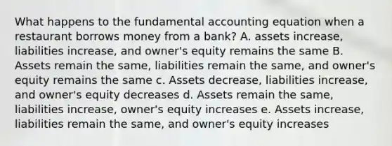 What happens to the fundamental accounting equation when a restaurant borrows money from a bank? A. assets increase, liabilities increase, and owner's equity remains the same B. Assets remain the same, liabilities remain the same, and owner's equity remains the same c. Assets decrease, liabilities increase, and owner's equity decreases d. Assets remain the same, liabilities increase, owner's equity increases e. Assets increase, liabilities remain the same, and owner's equity increases