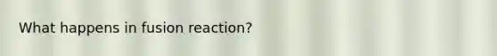 What happens in fusion reaction?