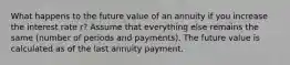 What happens to the future value of an annuity if you increase the interest rate r? Assume that everything else remains the same (number of periods and payments). The future value is calculated as of the last annuity payment.