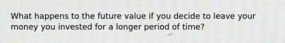 What happens to the future value if you decide to leave your money you invested for a longer period of time?