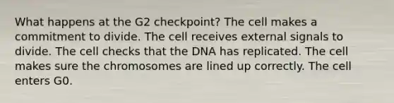 What happens at the G2 checkpoint? The cell makes a commitment to divide. The cell receives external signals to divide. The cell checks that the DNA has replicated. The cell makes sure the chromosomes are lined up correctly. The cell enters G0.