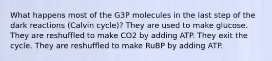 What happens most of the G3P molecules in the last step of the dark reactions (Calvin cycle)? They are used to make glucose. They are reshuffled to make CO2 by adding ATP. They exit the cycle. They are reshuffled to make RuBP by adding ATP.