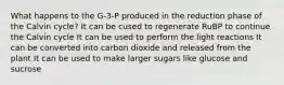 What happens to the G-3-P produced in the reduction phase of the Calvin cycle? It can be cused to regenerate RuBP to continue the Calvin cycle It can be used to perform the light reactions It can be converted into carbon dioxide and released from the plant It can be used to make larger sugars like glucose and sucrose