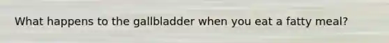 What happens to the gallbladder when you eat a fatty meal?