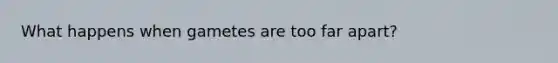What happens when gametes are too far apart?