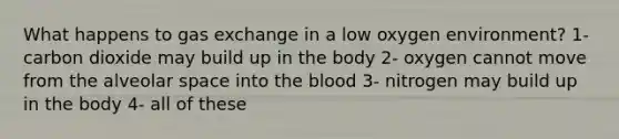 What happens to gas exchange in a low oxygen environment? 1- carbon dioxide may build up in the body 2- oxygen cannot move from the alveolar space into the blood 3- nitrogen may build up in the body 4- all of these