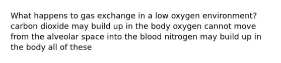 What happens to <a href='https://www.questionai.com/knowledge/kU8LNOksTA-gas-exchange' class='anchor-knowledge'>gas exchange</a> in a low oxygen environment? carbon dioxide may build up in the body oxygen cannot move from the alveolar space into <a href='https://www.questionai.com/knowledge/k7oXMfj7lk-the-blood' class='anchor-knowledge'>the blood</a> nitrogen may build up in the body all of these