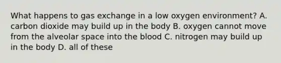 What happens to gas exchange in a low oxygen environment? A. carbon dioxide may build up in the body B. oxygen cannot move from the alveolar space into the blood C. nitrogen may build up in the body D. all of these