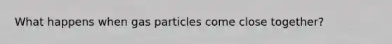 What happens when gas particles come close together?