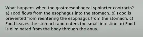 What happens when the gastroesophageal sphincter contracts? a) Food flows from the esophagus into the stomach. b) Food is prevented from reentering the esophagus from the stomach. c) Food leaves the stomach and enters the small intestine. d) Food is eliminated from the body through the anus.