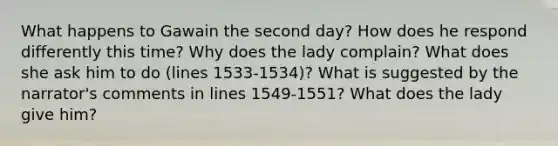 What happens to Gawain the second day? How does he respond differently this time? Why does the lady complain? What does she ask him to do (lines 1533-1534)? What is suggested by the narrator's comments in lines 1549-1551? What does the lady give him?