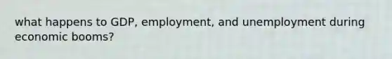 what happens to GDP, employment, and unemployment during economic booms?