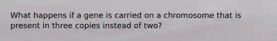 What happens if a gene is carried on a chromosome that is present in three copies instead of two?