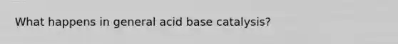 What happens in general acid base catalysis?