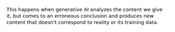 This happens when generative AI analyzes the content we give it, but comes to an erroneous conclusion and produces new content that doesn't correspond to reality or its training data.