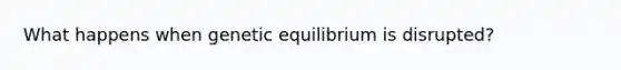 What happens when genetic equilibrium is disrupted?