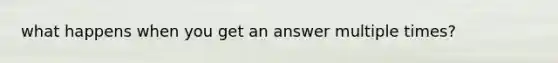 what happens when you get an answer multiple times?