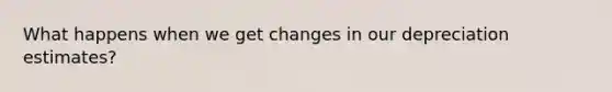 What happens when we get changes in our depreciation estimates?