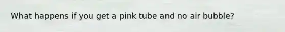 What happens if you get a pink tube and no air bubble?