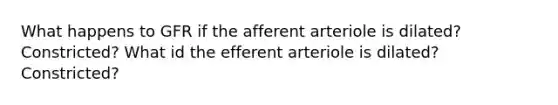 What happens to GFR if the afferent arteriole is dilated? Constricted? What id the efferent arteriole is dilated? Constricted?