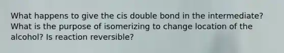 What happens to give the cis double bond in the intermediate? What is the purpose of isomerizing to change location of the alcohol? Is reaction reversible?