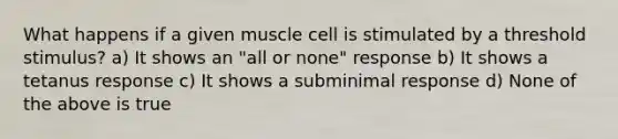 What happens if a given muscle cell is stimulated by a threshold stimulus? a) It shows an "all or none" response b) It shows a tetanus response c) It shows a subminimal response d) None of the above is true