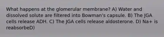 What happens at the glomerular membrane? A) Water and dissolved solute are filtered into Bowman's capsule. B) The JGA cells release ADH. C) The JGA cells release aldosterone. D) Na+ is reabsorbeD)