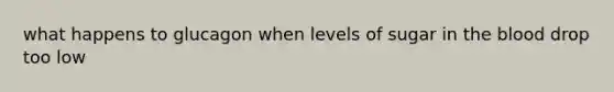 what happens to glucagon when levels of sugar in the blood drop too low