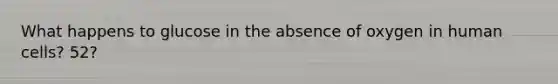 What happens to glucose in the absence of oxygen in human cells? 52?