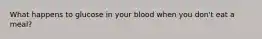 What happens to glucose in your blood when you don't eat a meal?