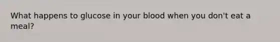 What happens to glucose in your blood when you don't eat a meal?