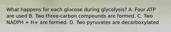 What happens for each glucose during glycolysis? A. Four ATP are used B. Two three-carbon compounds are formed. C. Two NADPH + H+ are formed. D. Two pyruvates are decarboxylated