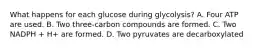 What happens for each glucose during glycolysis? A. Four ATP are used. B. Two three-carbon compounds are formed. C. Two NADPH + H+ are formed. D. Two pyruvates are decarboxylated