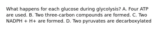 What happens for each glucose during glycolysis? A. Four ATP are used. B. Two three-carbon compounds are formed. C. Two NADPH + H+ are formed. D. Two pyruvates are decarboxylated