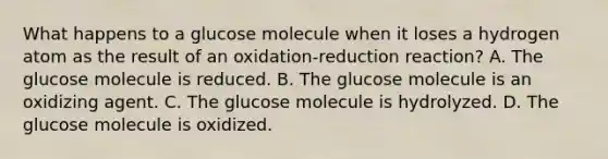 What happens to a glucose molecule when it loses a hydrogen atom as the result of an oxidation-reduction reaction? A. The glucose molecule is reduced. B. The glucose molecule is an oxidizing agent. C. The glucose molecule is hydrolyzed. D. The glucose molecule is oxidized.