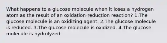 What happens to a glucose molecule when it loses a hydrogen atom as the result of an oxidation-reduction reaction? 1.The glucose molecule is an oxidizing agent. 2.The glucose molecule is reduced. 3.The glucose molecule is oxidized. 4.The glucose molecule is hydrolyzed.